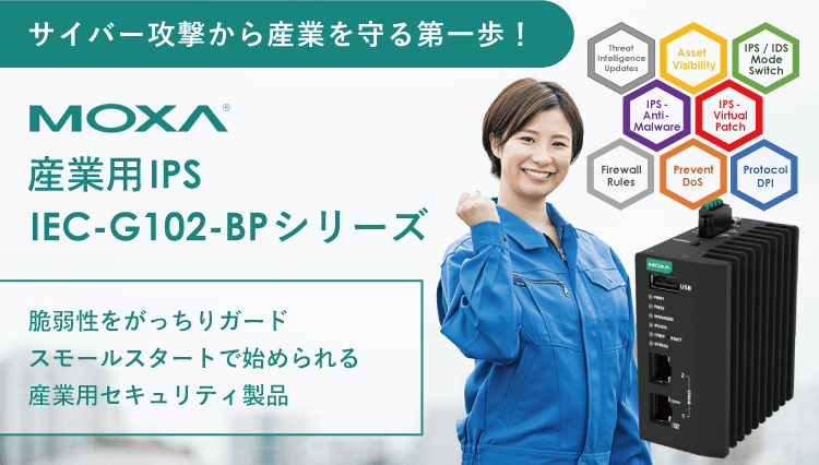 MOXA 産業用IPS　IEC-G102-BPシリーズは、脆弱性をがっちりガード。スモールスタートで始められる産業用セキュリティ製品です。サイバー攻撃から産業を守る第一歩に！