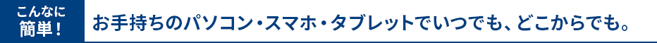お手持ちのパソコン・スマホ・タブレットでいつでも、どこからでも