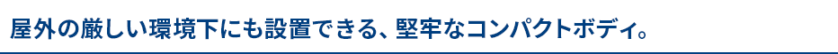 屋外の厳しい環境下にも設置できる堅牢なコンパクトボディ