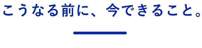 こうなる前に、今できること。